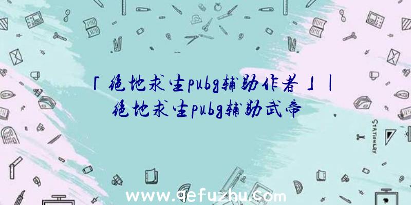 「绝地求生pubg辅助作者」|绝地求生pubg辅助武帝